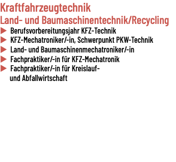 Kraftfahrzeugtechnik Land- und Baumaschinentechnik/Recycling u Berufsvorbereitungsjahr KFZ-Technik u KFZ-Mechatroniker/-in, Schwerpunkt PKW-Technik u Land- und Baumaschinenmechatroniker/-in u Fachpraktiker/-in für KFZ-Mechatronik u Fachpraktiker/-in für Kreislauf- und Abfallwirtschaft