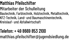 Matthias Pfeilschifter Mitarbeiter der Schulleitung Bautechnik, Farbtechnik, Holztechnik, Metalltechnik, KFZ-Technik, Land- und Baumaschinentechnik, Kreislauf- und Abfallwirtschaft Telefon: + 49 8669 853 2100 matthias.pfeilschifter@jugendsiedlung.de 