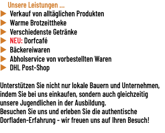 &nbsp;Unsere Leistungen ... u Verkauf von alltäglichen Produkten u Warme Brotzeittheke u Verschiedenste Getränke u NEU: Dorfcafé u Bäckereiwaren u Abholservice von vorbestellten Waren u DHL Post-Shop Unterstützen Sie nicht nur lokale Bauern und Unternehmen, indem Sie bei uns einkaufen, sondern auch gleichzeitig unsere Jugendlichen in der Ausbildung. Besuchen Sie uns und erleben Sie die authentische Dorfladen-Erfahrung - wir freuen uns auf Ihren Besuch! 