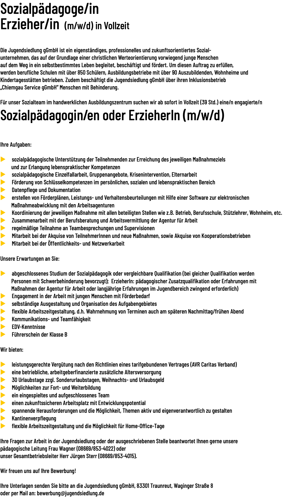 Sozialpädagoge/in Erzieher/in (m/w/d) in Vollzeit  Die Jugendsiedlung gGmbH ist ein eigenständiges, professionelles und zukunftsorientiertes Sozial- unternehmen, das auf der Grundlage einer christlichen Werteorientierung vorwiegend junge Menschen auf dem Weg in ein selbstbestimmtes Leben begleitet, beschäftigt und fördert. Um diesen Auftrag zu erfüllen, werden berufliche Schulen mit über 850 Schülern, Ausbildungsbetriebe mit über 90 Auszubildenden, Wohnheime und Kindertagesstätten betrieben. Zudem beschäftigt die Jugendsiedlung gGmbH über ihren Inklusionsbetrieb „Chiemgau Service gGmbH“ Menschen mit Behinderung. Für unser Sozialteam im handwerklichen Ausbildungszentrum suchen wir ab sofort in Vollzeit (39 Std.) eine/n engagierte/n Sozialpädagogin/en oder ErzieherIn (m/w/d)  Ihre Aufgaben: u sozialpädagogische Unterstützung der Teilnehmenden zur Erreichung des jeweiligen Maßnahmeziels und zur Erlangung lebenspraktischer Kompetenzen u sozialpädagogische Einzelfallarbeit, Gruppenangebote, Krisenintervention, Elternarbeit u Förderung von Schlüsselkompetenzen im persönlichen, sozialen und lebenspraktischen Bereich u Datenpflege und Dokumentation u erstellen von Förderplänen, Leistungs- und Verhaltensbeurteilungen mit Hilfe einer Software zur elektronischen Maßnahmeabwicklung mit den Arbeitsagenturen u Koordinierung der jeweiligen Maßnahme mit allen beteiligten Stellen wie z.B. Betrieb, Berufsschule, Stützlehrer, Wohnheim, etc. u Zusammenarbeit mit der Berufsberatung und Arbeitsvermittlung der Agentur für Arbeit u regelmäßige Teilnahme an Teambesprechungen und Supervisionen u Mitarbeit bei der Akquise von TeilnehmerInnen und neue Maßnahmen, sowie Akquise von Kooperationsbetrieben u Mitarbeit bei der Öffentlichkeits- und Netzwerkarbeit Unsere Erwartungen an Sie: u abgeschlossenes Studium der Sozialpädagogik oder vergleichbare Qualifikation (bei gleicher Qualifikation werden Personen mit Schwerbehinderung bevorzugt); ErzieherIn: pädagogischer Zusatzqualifikation oder Erfahrungen mit Maßnahmen der Agentur für Arbeit oder langjährige Erfahrungen im Jugendbereich zwingend erforderlich) u Engagement in der Arbeit mit jungen Menschen mit Förderbedarf u selbständige Ausgestaltung und Organisation des Aufgabengebietes u flexible Arbeitszeitgestaltung, d.h. Wahrnehmung von Terminen auch am späteren Nachmittag/frühen Abend u Kommunikations- und Teamfähigkeit u EDV-Kenntnisse u Führerschein der Klasse B Wir bieten: u leistungsgerechte Vergütung nach den Richtlinien eines tarifgebundenen Vertrages (AVR Caritas Verband) u eine betriebliche, arbeitgeberfinanzierte zusätzliche Altersversorgung u 30 Urlaubstage zzgl. Sonderurlaubstagen, Weihnachts- und Urlaubsgeld u Möglichkeiten zur Fort- und Weiterbildung u ein eingespieltes und aufgeschlossenes Team u einen zukunftssicheren Arbeitsplatz mit Entwicklungspotential u spannende Herausforderungen und die Möglichkeit, Themen aktiv und eigenverantwortlich zu gestalten u Kantinenverpflegung u flexible Arbeitszeitgestaltung und die Möglichkeit für Home-Office-Tage Ihre Fragen zur Arbeit in der Jugendsiedlung oder der ausgeschriebenen Stelle beantwortet Ihnen gerne unsere pädagogische Leitung Frau Wagner (08669/853-4022) oder unser Gesamtbetriebsleiter Herr Jürgen Sterr (08669/853-4015). Wir freuen uns auf Ihre Bewerbung! Ihre Unterlagen senden Sie bitte an die Jugendsiedlung gGmbH, 83301 Traunreut, Waginger Straße 8 oder per Mail an: bewerbung@jugendsiedlung.de 