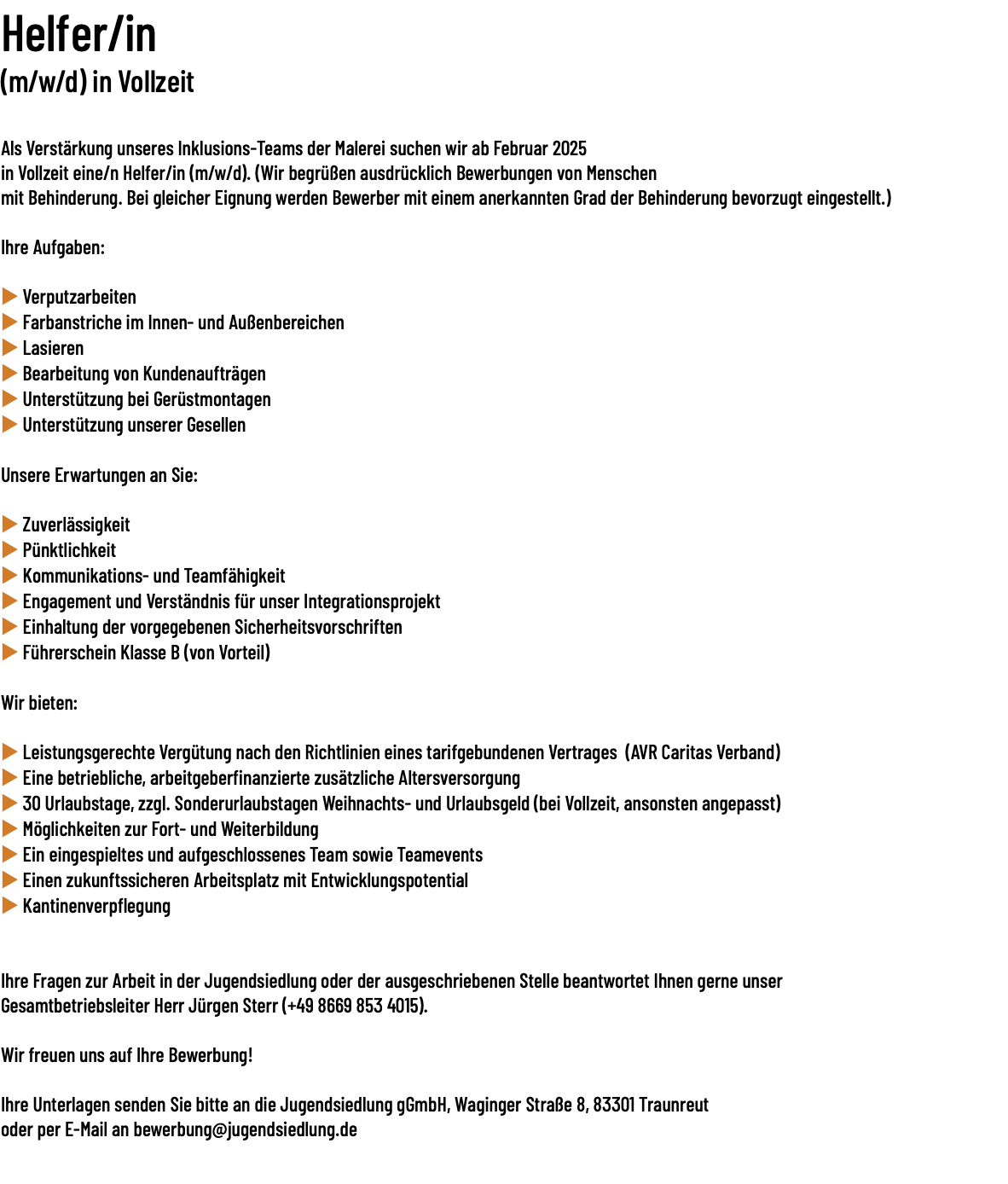 Helfer/in (m/w/d) in Vollzeit  Als Verstärkung unseres Inklusions-Teams der Malerei suchen wir ab Februar 2025  in Vollzeit eine/n Helfer/in (m/w/d). (Wir begrüßen ausdrücklich Bewerbungen von Menschen mit Behinderung. Bei gleicher Eignung werden Bewerber mit einem anerkannten Grad der Behinderung bevorzugt eingestellt.) Ihre Aufgaben: u Verputzarbeiten u Farbanstriche im Innen- und Außenbereichen u Lasieren u Bearbeitung von Kundenaufträgen u Unterstützung bei Gerüstmontagen u Unterstützung unserer Gesellen Unsere Erwartungen an Sie: u Zuverlässigkeit u Pünktlichkeit u Kommunikations- und Teamfähigkeit u Engagement und Verständnis für unser Integrationsprojekt u Einhaltung der vorgegebenen Sicherheitsvorschriften u Führerschein Klasse B (von Vorteil) Wir bieten: u Leistungsgerechte Vergütung nach den Richtlinien eines tarifgebundenen Vertrages (AVR Caritas Verband) u Eine betriebliche, arbeitgeberfinanzierte zusätzliche Altersversorgung u 30 Urlaubstage, zzgl. Sonderurlaubstagen Weihnachts- und Urlaubsgeld (bei Vollzeit, ansonsten angepasst) u Möglichkeiten zur Fort- und Weiterbildung u Ein eingespieltes und aufgeschlossenes Team sowie Teamevents u Einen zukunftssicheren Arbeitsplatz mit Entwicklungspotential u Kantinenverpflegung Ihre Fragen zur Arbeit in der Jugendsiedlung oder der ausgeschriebenen Stelle beantwortet Ihnen gerne unser Gesamtbetriebsleiter Herr Jürgen Sterr (+49 8669 853 4015). Wir freuen uns auf Ihre Bewerbung!  Ihre Unterlagen senden Sie bitte an die Jugendsiedlung gGmbH, Waginger Straße 8, 83301 Traunreut  oder per E-Mail an bewerbung@jugendsiedlung.de 