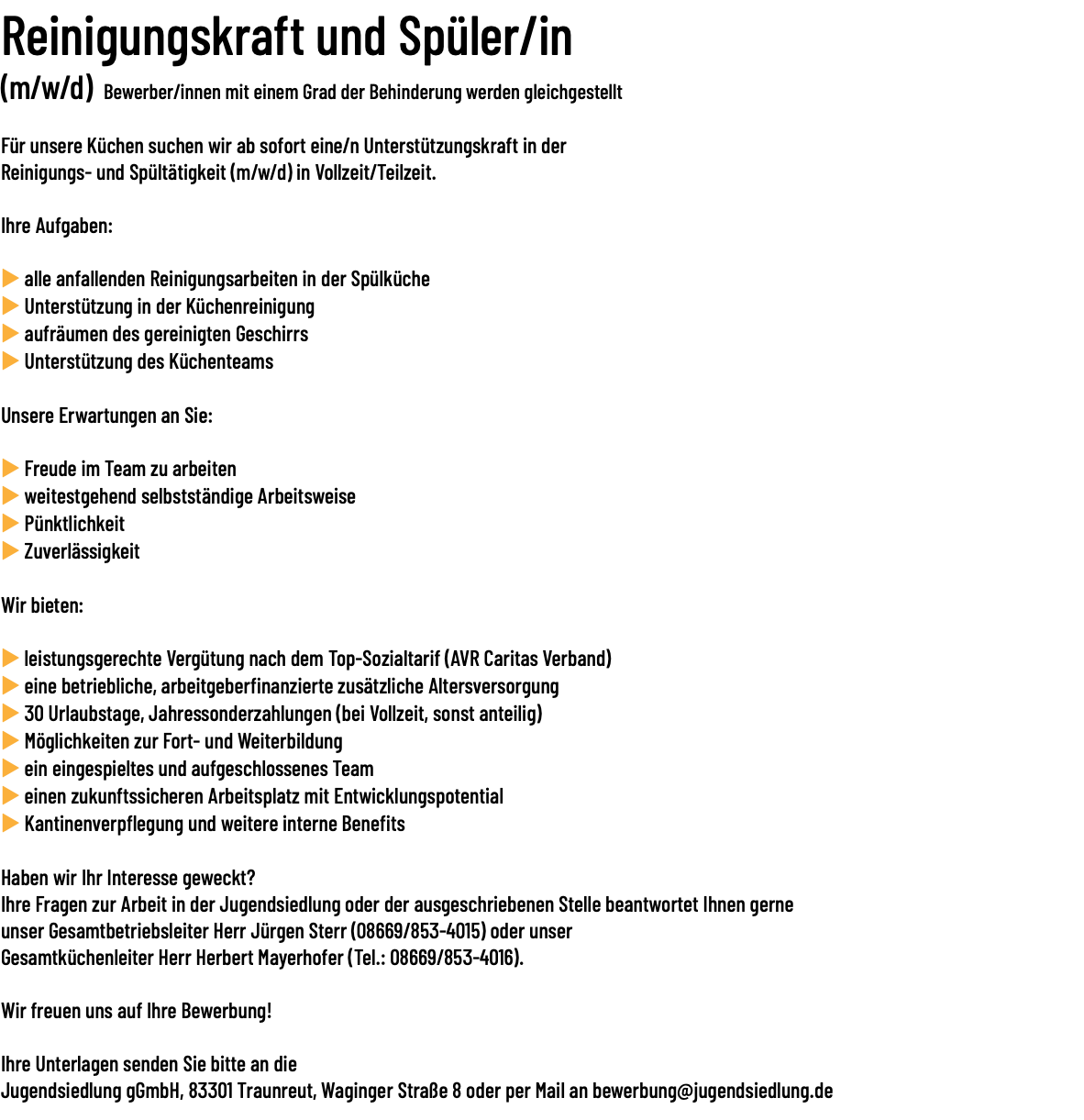 Reinigungskraft und Spüler/in (m/w/d) Bewerber/innen mit einem Grad der Behinderung werden gleichgestellt Für unsere Küchen suchen wir ab sofort eine/n Unterstützungskraft in der Reinigungs- und Spültätigkeit (m/w/d) in Vollzeit/Teilzeit. Ihre Aufgaben: u alle anfallenden Reinigungsarbeiten in der Spülküche u Unterstützung in der Küchenreinigung u aufräumen des gereinigten Geschirrs u Unterstützung des Küchenteams Unsere Erwartungen an Sie: u Freude im Team zu arbeiten u weitestgehend selbstständige Arbeitsweise u Pünktlichkeit u Zuverlässigkeit Wir bieten: u leistungsgerechte Vergütung nach dem Top-Sozialtarif (AVR Caritas Verband) u eine betriebliche, arbeitgeberfinanzierte zusätzliche Altersversorgung u 30 Urlaubstage, Jahressonderzahlungen (bei Vollzeit, sonst anteilig) u Möglichkeiten zur Fort- und Weiterbildung u ein eingespieltes und aufgeschlossenes Team u einen zukunftssicheren Arbeitsplatz mit Entwicklungspotential u Kantinenverpflegung und weitere interne Benefits Haben wir Ihr Interesse geweckt? Ihre Fragen zur Arbeit in der Jugendsiedlung oder der ausgeschriebenen Stelle beantwortet Ihnen gerne unser Gesamtbetriebsleiter Herr Jürgen Sterr (08669/853-4015) oder unser Gesamtküchenleiter Herr Herbert Mayerhofer (Tel.: 08669/853-4016). Wir freuen uns auf Ihre Bewerbung! Ihre Unterlagen senden Sie bitte an die Jugendsiedlung gGmbH, 83301 Traunreut, Waginger Straße 8 oder per Mail an bewerbung@jugendsiedlung.de