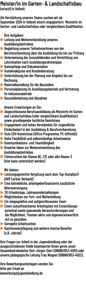 Meister/in im Garten- & Landschaftsbau (m/w/d) in Vollzeit  Als Verstärkung unseres Teams suchen wir ab September 2024 in Vollzeit eine/​n engagierte/​n MeisterIn im Garten- und Landschaftsbau oder vergleichbare Qualifikation. Ihre Aufgaben: u Leitung und Weiterentwicklung unseres Ausbildungsbetriebes u Begleitung unserer TeilnehmerInnen von der Berufsvorbereitung über die Ausbildung bis hin zur Prüfung u Unterweisung der Auszubildenden und Vermittlung von Lehrinhalten nach Ausbildungsrahmenplan u Datenpflege und Dokumentation u Kundenakquise und Kundenberatung u Unterstützung bei der Planung von Angebot bis zur Rechnung u Materialbestellung für die Baustellen u Personalplanung im Ausbildungsbetrieb und Vertretung im Inklusionsbetrieb u Baustellenleitung und Abnahme Unsere Erwartungen an Sie: u Abgeschlossene Berufsausbildung als MeisterIn im Garten und Landschaftsbau (oder vergleichbare Qualifikation) sowie grundlegende fachliche Kenntnisse u Engagement und hohes Verständnis für Jugendliche Förderbedarf in der Ausbildung & Berufsvorbereitung u Gute EDV-Kenntnisse (Office Programme, PC-Affinität) u Hohe Flexibilität und selbstständige Arbeitsweise u Kommunikations- und Teamfähigkeit u Kreative Ideen zur Weiterentwicklung des Ausbildungsbetriebes u Führerschein der Klasse BE, C1E oder alte Klasse 3 (hier kann unterstützt werden) Wir bieten: u Leistungsgerechte Vergütung nach dem Top-Sozialtarif (AVR Caritas Verband) u Eine betriebliche, arbeitgeberfinanzierte zusätzliche Altersversorgung u 30 Urlaubstage, Jahressonderzahlungen u Möglichkeiten zur Fort- und Weiterbildung u Ein eingespieltes und aufgeschlossenes Team u Einen zukunftssicheren Arbeitsplatz mit Entwicklungs- potential sowie spannende Herausforderungen und die Möglichkeit, Themen aktiv und eigenverantwortlich mit zu gestalten u Geregelte Arbeitszeiten u Kantinenverpflegung und weitere interne Benefits (z.B. Jobrad) Ihre Fragen zur Arbeit in der Jugendsiedlung oder der ausgeschriebenen Stelle beantwortet Ihnen gerne unser Gesamtbetriebsleiter Herr Jürgen Sterr (08669/​853-4015) oder unsere pädagogische Leitung Frau Wagner (08669/​853-4022). Ihre Bewerbungsunterlagen senden Sie bitte per Email an bewerbung@jugendsiedlung.de