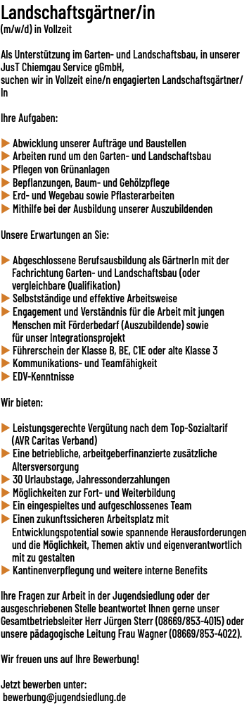Landschaftsgärtner/in (m/w/d) in Vollzeit  Als Unterstützung im Garten- und Landschaftsbau, in unserer JusT Chiemgau Service gGmbH, suchen wir in Vollzeit eine/​n engagierten Landschaftsgärtner/​In Ihre Aufgaben: u Abwicklung unserer Aufträge und Baustellen u Arbeiten rund um den Garten- und Landschaftsbau u Pflegen von Grünanlagen u Bepflanzungen, Baum- und Gehölzpflege u Erd- und Wegebau sowie Pflasterarbeiten u Mithilfe bei der Ausbildung unserer Auszubildenden Unsere Erwartungen an Sie: u Abgeschlossene Berufsausbildung als GärtnerIn mit der Fachrichtung Garten- und Landschaftsbau (oder vergleichbare Qualifikation) u Selbstständige und effektive Arbeitsweise u Engagement und Verständnis für die Arbeit mit jungen Menschen mit Förderbedarf (Auszubildende) sowie für unser Integrationsprojekt u Führerschein der Klasse B, BE, C1E oder alte Klasse 3 u Kommunikations- und Teamfähigkeit u EDV-Kenntnisse Wir bieten: u Leistungsgerechte Vergütung nach dem Top-Sozialtarif (AVR Caritas Verband) u Eine betriebliche, arbeitgeberfinanzierte zusätzliche Altersversorgung u 30 Urlaubstage, Jahressonderzahlungen u Möglichkeiten zur Fort- und Weiterbildung u Ein eingespieltes und aufgeschlossenes Team u Einen zukunftssicheren Arbeitsplatz mit Entwicklungspotential sowie spannende Herausforderungen und die Möglichkeit, Themen aktiv und eigenverantwortlich mit zu gestalten u Kantinenverpflegung und weitere interne Benefits Ihre Fragen zur Arbeit in der Jugendsiedlung oder der ausgeschriebenen Stelle beantwortet Ihnen gerne unser Gesamtbetriebsleiter Herr Jürgen Sterr (08669/​853-4015) oder unsere pädagogische Leitung Frau Wagner (08669/​853-4022). Wir freuen uns auf Ihre Bewerbung! Jetzt bewerben unter: bewerbung@jugendsiedlung.de