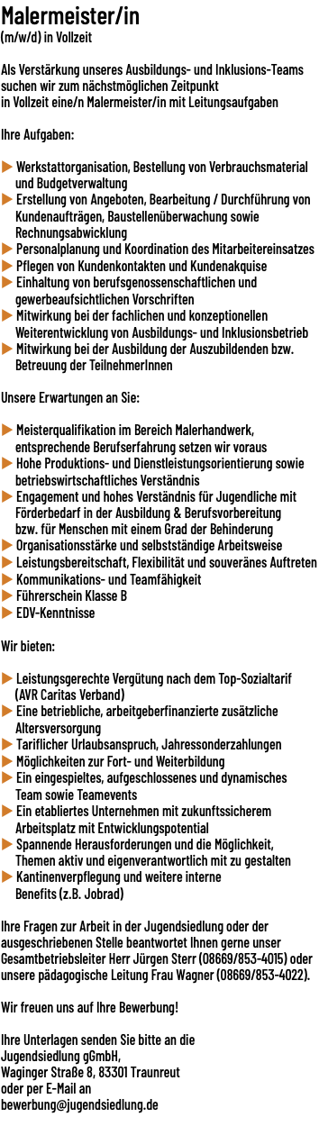 Malermeister/in (m/w/d) in Vollzeit  Als Verstärkung unseres Ausbildungs- und Inklusions-Teams suchen wir zum nächstmöglichen Zeitpunkt in Vollzeit eine/​n Malermeister/in mit Leitungsaufgaben Ihre Aufgaben: u Werkstattorganisation, Bestellung von Verbrauchsmaterial und Budgetverwaltung u Erstellung von Angeboten, Bearbeitung / Durchführung von Kundenaufträgen, Baustellenüberwachung sowie Rechnungsabwicklung u Personalplanung und Koordination des Mitarbeitereinsatzes u Pflegen von Kundenkontakten und Kundenakquise u Einhaltung von berufsgenossenschaftlichen und gewerbeaufsichtlichen Vorschriften u Mitwirkung bei der fachlichen und konzeptionellen Weiterentwicklung von Ausbildungs- und Inklusionsbetrieb u Mitwirkung bei der Ausbildung der Auszubildenden bzw. Betreuung der TeilnehmerInnen Unsere Erwartungen an Sie: u Meisterqualifikation im Bereich Malerhandwerk, entsprechende Berufserfahrung setzen wir voraus u Hohe Produktions- und Dienstleistungsorientierung sowie betriebswirtschaftliches Verständnis u Engagement und hohes Verständnis für Jugendliche mit Förderbedarf in der Ausbildung & Berufsvorbereitung bzw. für Menschen mit einem Grad der Behinderung u Organisationsstärke und selbstständige Arbeitsweise u Leistungsbereitschaft, Flexibilität und souveränes Auftreten u Kommunikations- und Teamfähigkeit u Führerschein Klasse B u EDV-Kenntnisse Wir bieten: u Leistungsgerechte Vergütung nach dem Top-Sozialtarif (AVR Caritas Verband) u Eine betriebliche, arbeitgeberfinanzierte zusätzliche Altersversorgung u Tariflicher Urlaubsanspruch, Jahressonderzahlungen u Möglichkeiten zur Fort- und Weiterbildung u Ein eingespieltes, aufgeschlossenes und dynamisches Team sowie Teamevents u Ein etabliertes Unternehmen mit zukunftssicherem Arbeitsplatz mit Entwicklungspotential u Spannende Herausforderungen und die Möglichkeit, Themen aktiv und eigenverantwortlich mit zu gestalten u Kantinenverpflegung und weitere interne Benefits (z.B. Jobrad) Ihre Fragen zur Arbeit in der Jugendsiedlung oder der ausgeschriebenen Stelle beantwortet Ihnen gerne unser Gesamtbetriebsleiter Herr Jürgen Sterr (08669/​853-4015) oder unsere pädagogische Leitung Frau Wagner (08669/​853-4022). Wir freuen uns auf Ihre Bewerbung!  Ihre Unterlagen senden Sie bitte an die Jugendsiedlung gGmbH, Waginger Straße 8, 83301 Traunreut  oder per E-Mail an bewerbung@jugendsiedlung.de 