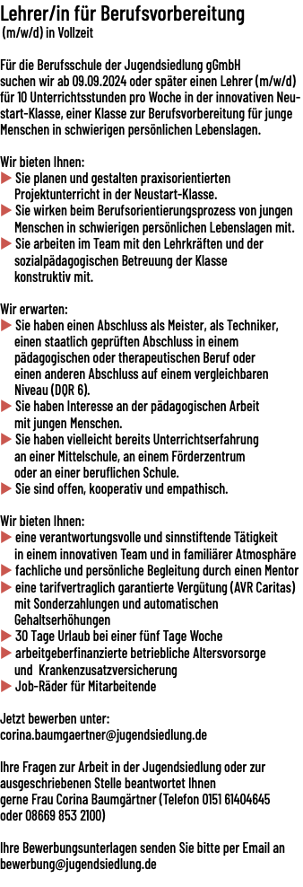 Lehrer/in für Berufsvorbereitung (m/w/d) in Vollzeit Für die Berufsschule der Jugendsiedlung gGmbH suchen wir ab 09.09.2024 oder später einen Lehrer (m/​w/​d) für 10 Unterrichtsstunden pro Woche in der innovativen Neustart-Klasse, einer Klasse zur Berufsvorbereitung für junge Menschen in schwierigen persönlichen Lebenslagen. Wir bieten Ihnen: u Sie planen und gestalten praxisorientierten Projektunterricht in der Neustart-Klasse. u Sie wirken beim Berufsorientierungsprozess von jungen Menschen in schwierigen persönlichen Lebenslagen mit. u Sie arbeiten im Team mit den Lehrkräften und der sozialpädagogischen Betreuung der Klasse konstruktiv mit. Wir erwarten: u Sie haben einen Abschluss als Meister, als Techniker, einen staatlich geprüften Abschluss in einem pädagogischen oder therapeutischen Beruf oder einen anderen Abschluss auf einem vergleichbaren Niveau (DQR 6). u Sie haben Interesse an der pädagogischen Arbeit mit jungen Menschen. u Sie haben vielleicht bereits Unterrichtserfahrung an einer Mittelschule, an einem Förderzentrum oder an einer beruflichen Schule. u Sie sind offen, kooperativ und empathisch. Wir bieten Ihnen: u eine verantwortungsvolle und sinnstiftende Tätigkeit in einem innovativen Team und in familiärer Atmosphäre u fachliche und persönliche Begleitung durch einen Mentor u eine tarifvertraglich garantierte Vergütung (AVR Caritas) mit Sonderzahlungen und automatischen Gehaltserhöhungen u 30 Tage Urlaub bei einer fünf Tage Woche u arbeitgeberfinanzierte betriebliche Altersvorsorge und Krankenzusatzversicherung u Job-Räder für Mitarbeitende Jetzt bewerben unter: corina.baumgaertner@jugendsiedlung.de Ihre Fragen zur Arbeit in der Jugendsiedlung oder zur ausgeschriebenen Stelle beantwortet Ihnen gerne Frau Corina Baumgärtner (Telefon 0151 61404645 oder 08669 853 2100) Ihre Bewerbungsunterlagen senden Sie bitte per Email an bewerbung@jugendsiedlung.de