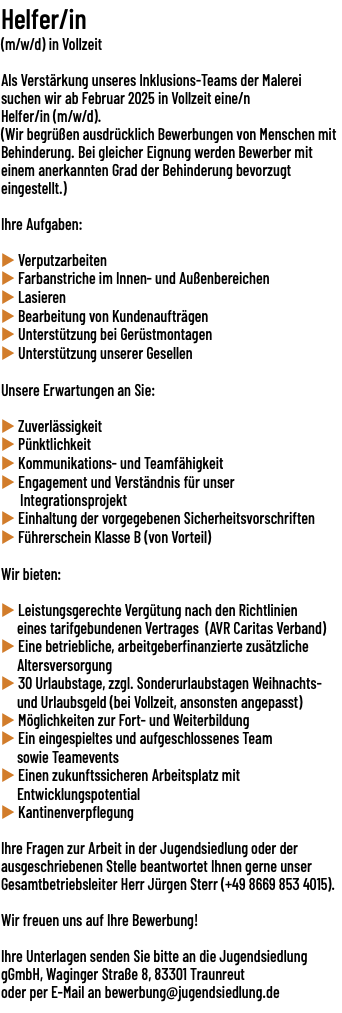 Helfer/in (m/w/d) in Vollzeit  Als Verstärkung unseres Inklusions-Teams der Malerei suchen wir ab Februar 2025 in Vollzeit eine/n Helfer/in (m/w/d). (Wir begrüßen ausdrücklich Bewerbungen von Menschen mit Behinderung. Bei gleicher Eignung werden Bewerber mit einem anerkannten Grad der Behinderung bevorzugt eingestellt.) Ihre Aufgaben: u Verputzarbeiten u Farbanstriche im Innen- und Außenbereichen u Lasieren u Bearbeitung von Kundenaufträgen u Unterstützung bei Gerüstmontagen u Unterstützung unserer Gesellen Unsere Erwartungen an Sie: u Zuverlässigkeit u Pünktlichkeit u Kommunikations- und Teamfähigkeit u Engagement und Verständnis für unser Integrationsprojekt u Einhaltung der vorgegebenen Sicherheitsvorschriften u Führerschein Klasse B (von Vorteil) Wir bieten: u Leistungsgerechte Vergütung nach den Richtlinien eines tarifgebundenen Vertrages (AVR Caritas Verband) u Eine betriebliche, arbeitgeberfinanzierte zusätzliche Altersversorgung u 30 Urlaubstage, zzgl. Sonderurlaubstagen Weihnachts- und Urlaubsgeld (bei Vollzeit, ansonsten angepasst) u Möglichkeiten zur Fort- und Weiterbildung u Ein eingespieltes und aufgeschlossenes Team sowie Teamevents u Einen zukunftssicheren Arbeitsplatz mit Entwicklungspotential u Kantinenverpflegung Ihre Fragen zur Arbeit in der Jugendsiedlung oder der ausgeschriebenen Stelle beantwortet Ihnen gerne unser Gesamtbetriebsleiter Herr Jürgen Sterr (+49 8669 853 4015). Wir freuen uns auf Ihre Bewerbung!  Ihre Unterlagen senden Sie bitte an die Jugendsiedlung gGmbH, Waginger Straße 8, 83301 Traunreut  oder per E-Mail an bewerbung@jugendsiedlung.de 