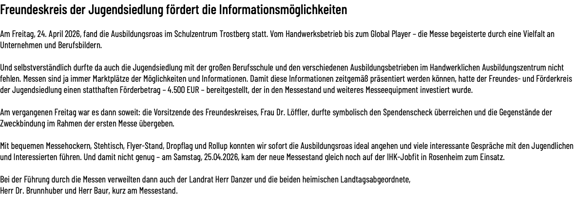 Freundeskreis der Jugendsiedlung fördert die Informationsmöglichkeiten Am Freitag, 24. April 2026, fand die Ausbildungsroas im Schulzentrum Trostberg statt. Vom Handwerksbetrieb bis zum Global Player – die Messe begeisterte durch eine Vielfalt an Unternehmen und Berufsbildern. Und selbstverständlich durfte da auch die Jugendsiedlung mit der großen Berufsschule und den verschiedenen Ausbildungsbetrieben im Handwerklichen Ausbildungszentrum nicht fehlen. Messen sind ja immer Marktplätze der Möglichkeiten und Informationen. Damit diese Informationen zeitgemäß präsentiert werden können, hatte der Freundes- und Förderkreis der Jugendsiedlung einen statthaften Förderbetrag – 4.500 EUR – bereitgestellt, der in den Messestand und weiteres Messeequipment investiert wurde. Am vergangenen Freitag war es dann soweit: die Vorsitzende des Freundeskreises, Frau Dr. Löffler, durfte symbolisch den Spendenscheck überreichen und die Gegenstände der Zweckbindung im Rahmen der ersten Messe übergeben. Mit bequemen Messehockern, Stehtisch, Flyer-Stand, Dropflag und Rollup konnten wir sofort die Ausbildungsroas ideal angehen und viele interessante Gespräche mit den Jugendlichen und Interessierten führen. Und damit nicht genug – am Samstag, 25.04.2026, kam der neue Messestand gleich noch auf der IHK-Jobfit in Rosenheim zum Einsatz. Bei der Führung durch die Messen verweilten dann auch der Landrat Herr Danzer und die beiden heimischen Landtagsabgeordnete,  Herr Dr. Brunnhuber und Herr Baur, kurz am Messestand. 