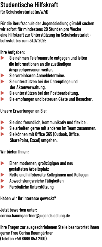 Studentische Hilfskraft für Schulsekretariat (m/w/d)   Für die Berufsschule der Jugendsiedlung gGmbH suchen wir sofort für mindestens 20 Stunden pro Woche eine Hilfskraft zur Unterstützung im Schulsekretariat - befristet bis zum 31.07.2025. Ihre Aufgaben: u Sie nehmen Telefonanrufe entgegen und leiten die Informationen an die zuständigen Ansprechpersonen weiter. u Sie vereinbaren Anmeldetermine. u Sie unterstützen bei der Datenpflege und der Aktenverwaltung. u Sie unterstützen bei der Postbearbeitung. u Sie empfangen und betreuen Gäste und Besucher. Unsere Erwartungen an Sie: u Sie sind freundlich, kommunikativ und flexibel. u Sie arbeiten gerne mit anderen im Team zusammen. u Sie können mit Office 365 (Outlook, Office, SharePoint, Excel) umgehen. Wir bieten Ihnen: u Einen modernen, großzügigen und neu gestalteten Arbeitsplatz u Nette und hilfsbereite Kolleginnen und Kollegen u Abwechslungsreiche Tätigkeiten u Persönliche Unterstützung Haben wir Ihr Interesse geweckt? Jetzt bewerben unter: corina.baumgaertner@jugendsiedlung.de Ihre Fragen zur ausgeschriebenen Stelle beantwortet Ihnen gerne Frau Corina Baumgärtner (Telefon +49 8669 853 2100). 