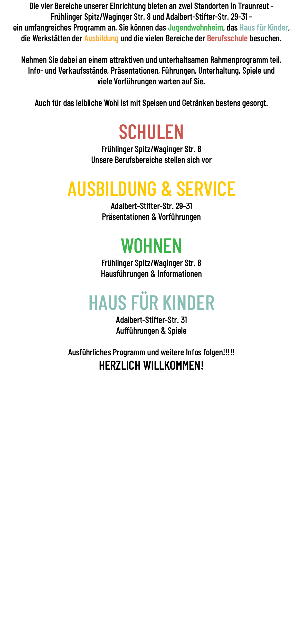 Die vier Bereiche unserer Einrichtung bieten an zwei Standorten in Traunreut - Frühlinger Spitz/Waginger Str. 8 und Adalbert-Stifter-Str. 29-31 - ein umfangreiches Programm an. Sie können das Jugendwohnheim, das Haus für Kinder, die Werkstätten der Ausbildung und die vielen Bereiche der Berufsschule besuchen. Nehmen Sie dabei an einem attraktiven und unterhaltsamen Rahmenprogramm teil. Info- und Verkaufsstände, Präsentationen, Führungen, Unterhaltung, Spiele und viele Vorführungen warten auf Sie. Auch für das leibliche Wohl ist mit Speisen und Getränken bestens gesorgt. SCHULEN Frühlinger Spitz/Waginger Str. 8 Unsere Berufsbereiche stellen sich vor AUSBILDUNG & SERVICE Adalbert-Stifter-Str. 29-31 Präsentationen & Vorführungen WOHNEN Frühlinger Spitz/Waginger Str. 8 Hausführungen & Informationen HAUS FÜR KINDER Adalbert-Stifter-Str. 31 Aufführungen & Spiele Ausführliches Programm und weitere Infos folgen!!!!! HERZLICH WILLKOMMEN!
