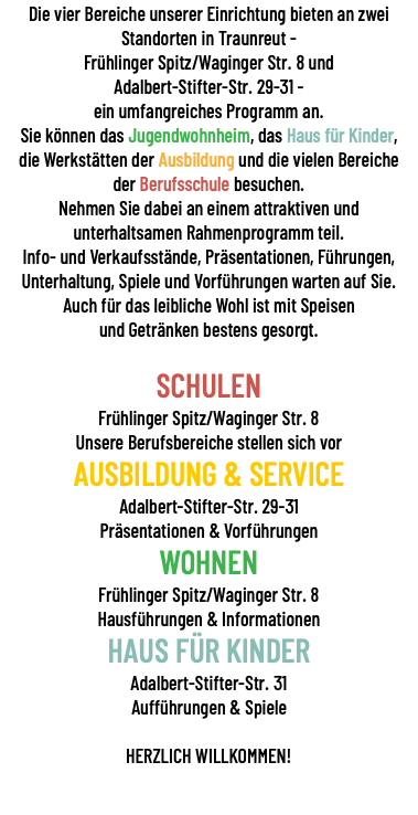 Die vier Bereiche unserer Einrichtung bieten an zwei Standorten in Traunreut - Frühlinger Spitz/Waginger Str. 8 und Adalbert-Stifter-Str. 29-31 - ein umfangreiches Programm an. Sie können das Jugendwohnheim, das Haus für Kinder, die Werkstätten der Ausbildung und die vielen Bereiche der Berufsschule besuchen. Nehmen Sie dabei an einem attraktiven und unterhaltsamen Rahmenprogramm teil. Info- und Verkaufsstände, Präsentationen, Führungen, Unterhaltung, Spiele und Vorführungen warten auf Sie. Auch für das leibliche Wohl ist mit Speisen und Getränken bestens gesorgt. SCHULEN Frühlinger Spitz/Waginger Str. 8 Unsere Berufsbereiche stellen sich vor AUSBILDUNG & SERVICE Adalbert-Stifter-Str. 29-31 Präsentationen & Vorführungen WOHNEN Frühlinger Spitz/Waginger Str. 8 Hausführungen & Informationen HAUS FÜR KINDER Adalbert-Stifter-Str. 31 Aufführungen & Spiele HERZLICH WILLKOMMEN!