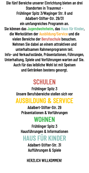 Die fünf Bereiche unserer Einrichtung bieten an drei Standorten in Traunreut - Frühlinger Spitz 3/Waginger Str. 8 und Adalbert-Stifter-Str. 29/31 ein umfangreiches Programm an. Sie können das Jugendwohnheim, das Haus für Kinder, die Werkstätten der Ausbildung/Service und die vielen Bereiche der Berufsschule besuchen. Nehmen Sie dabei an einem attraktiven und unterhaltsamen Rahmenprogramm teil. Info- und Verkaufsstände, Präsentationen, Führungen, Unterhaltung, Spiele und Vorführungen warten auf Sie. Auch für das leibliche Wohl ist mit Speisen und Getränken bestens gesorgt. SCHULEN Frühlinger Spitz 3 Unsere Berufsbereiche stellen sich vor AUSBILDUNG & SERVICE Adalbert-Stifter-Str. 29 Präsentationen & Vorführungen WOHNEN Frühlinger Spitz 3 Hausführungen & Informationen HAUS FÜR KINDER Adalbert-Stifter-Str. 31 Aufführungen & Spiele HERZLICH WILLKOMMEN!