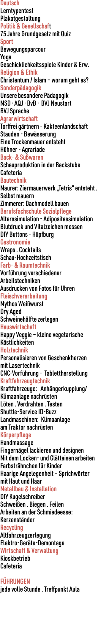 Deutsch Lerntypentest Plakatgestaltung Politik & Gesellschaft 75 Jahre Grundgesetz mit Quiz Sport Bewegungsparcour Yoga Geschicklichkeitsspiele Kinder & Erw. Religion & Ethik Christentum / Islam – worum geht es? Sonderpädagogik Unsere besondere Pädagogik MSD · AQJ · BvB · BVJ Neustart BVJ Sprache Agrarwirtschaft Torffrei gärtnern - Kakteenlandschaft Stauden - Bewässerung Eine Trockenmauer entsteht Hühner - Agrariade Back- & Süßwaren Schauproduktion in der Backstube Cafeteria Bautechnik Maurer: Ziermauerwerk „Tetris“ entsteht . Selbst mauern Zimmerer: Dachmodell bauen Berufsfachschule Sozialpflege Alterssimulation - Adipositassimulation Blutdruck und Vitalzeichen messen DIY Buttons - Hüpfburg Gastronomie Wraps . Cocktails Schau-Hochzeitstisch Farb- & Raumtechnik Vorführung verschiedener Arbeitstechniken Ausdrucken von Fotos für Uhren Fleischverarbeitung Mythos Weißwurst Dry Aged Schweinehälfte zerlegen Hauswirtschaft Happy Veggie – kleine vegetarische Köstlichkeiten Holztechnik Personalisieren von Geschenkherzen mit Lasertechnik CNC-Vorführung - Tablettherstellung Kraftfahrzeugtechnik Kraftfahrzeuge: Anhängerkupplung/Klimaanlage nachrüsten Löten . Verdrahten . Testen Shuttle-Service ID-Buzz Landmaschinen: Klimaanlage am Traktor nachrüsten Körperpflege Handmassage Fingernägel lackieren und designen Mit dem Locken- und Glätteisen arbeiten Farbsträhnchen für Kinder Haarige Angelegenheit – Sprichwörter mit Haut und Haar Metallbau & Installation DIY Kugelschreiber Schweißen . Biegen . Feilen Arbeiten an der Schmiedeesse: Kerzenständer Recycling Altfahrzeugzerlegung Elektro-Geräte-Demontage Wirtschaft & Verwaltung Kioskbetrieb Cafeteria FÜHRUNGEN jede volle Stunde . Treffpunkt Aula 