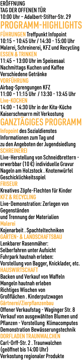 ERÖFFNUNG TAG DER OFFENEN TÜR 10:00 Uhr – Adalbert-Stifter-Str. 29 PROGRAMM-HIGHLIGHTS FÜHRUNGEN Treffpunkt Infopoint 10:15 – 10:45 Uhr / 14:30 - 15:00 Uhr Malerei, Schreinerei, KFZ und Recycling ESSEN & TRINKEN 11:45 – 13:00 Uhr im Speisesaal Nachmittags Kuchen und Kaffee Verschiedene Getränke VORFÜHRUNG Airbag-Sprengungen KFZ 11:00 – 11:15 Uhr / 13:30 - 13:45 Uhr Live-KOCHEN 14:00 – 14:30 Uhr in der Kita-Küche Kaiserschmarrn mit Verkostung GANZTÄGIGES PROGRAMM Infopoint des Sozialdienstes Informationen zum Tag und zu den Angeboten der Jugendsiedlung SCHREINEREI Live-Herstellung von Schneidbrettern - erwerbbar (10 €) individuelle Gravur Nageln am Holzstock . Knotenwürfel Geschicklichkeitsspiel FRISEUR Kreatives Zöpfe-Flechten für Kinder KFZ & RECYCLING Live-Demonstration: Zerlegen von Gegenständen und Trennung der Materialien Malerei Kojenarbeit . Spachteltechniken GARTEN- & LANDSCHAFTSBAU Lenkbarer Rasenmäher: Selberfahren unter Aufsicht Fuhrpark hautnah erleben: Vorstellung von Bagger, Knicklader, etc. HAUSWIRTSCHAFT Backen und Verkauf von Waffeln Mangeln hautnah erleben Richtiges Wischen von Großflächen . Kinderputzwagen Gärtnerei/Zierpflanzenbau Offener Verkaufstag - Waginger Str. 8 Verkauf von ausgewählten Blumen und Pflanzen - Vorstellung Klimacomputes Demonstration Bewässerungstechnik DORFLADEN TRAUNWALCHEN Carl-Orff-Str. 2 . Traunwalchen (geöffnet bis 14:00 Uhr) Verkostung regionaler Produkte 