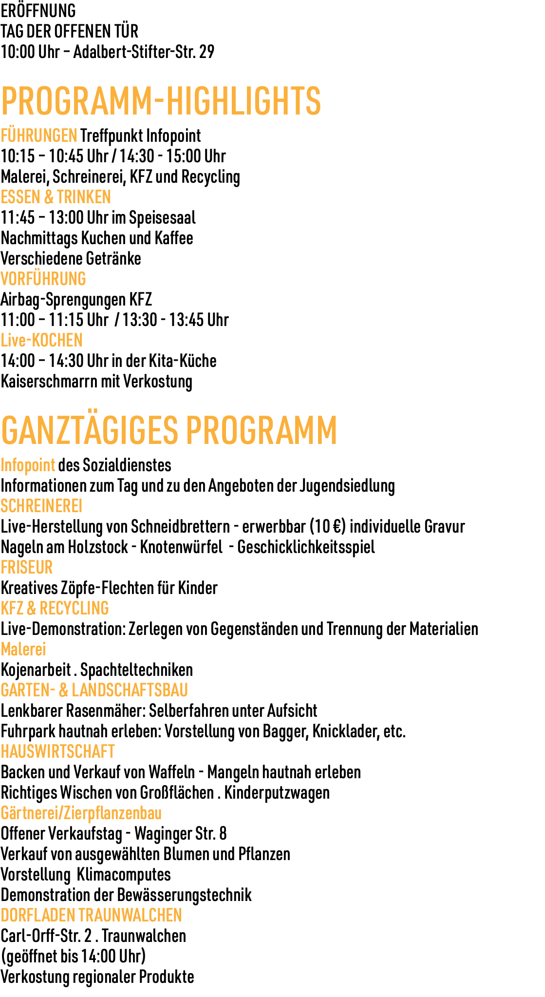 ERÖFFNUNG TAG DER OFFENEN TÜR 10:00 Uhr – Adalbert-Stifter-Str. 29 PROGRAMM-HIGHLIGHTS FÜHRUNGEN Treffpunkt Infopoint 10:15 – 10:45 Uhr / 14:30 - 15:00 Uhr Malerei, Schreinerei, KFZ und Recycling ESSEN & TRINKEN 11:45 – 13:00 Uhr im Speisesaal Nachmittags Kuchen und Kaffee Verschiedene Getränke VORFÜHRUNG Airbag-Sprengungen KFZ 11:00 – 11:15 Uhr / 13:30 - 13:45 Uhr Live-KOCHEN 14:00 – 14:30 Uhr in der Kita-Küche Kaiserschmarrn mit Verkostung GANZTÄGIGES PROGRAMM Infopoint des Sozialdienstes Informationen zum Tag und zu den Angeboten der Jugendsiedlung SCHREINEREI Live-Herstellung von Schneidbrettern - erwerbbar (10 €) individuelle Gravur Nageln am Holzstock - Knotenwürfel - Geschicklichkeitsspiel FRISEUR Kreatives Zöpfe-Flechten für Kinder KFZ & RECYCLING Live-Demonstration: Zerlegen von Gegenständen und Trennung der Materialien Malerei Kojenarbeit . Spachteltechniken GARTEN- & LANDSCHAFTSBAU Lenkbarer Rasenmäher: Selberfahren unter Aufsicht Fuhrpark hautnah erleben: Vorstellung von Bagger, Knicklader, etc. HAUSWIRTSCHAFT Backen und Verkauf von Waffeln - Mangeln hautnah erleben Richtiges Wischen von Großflächen . Kinderputzwagen Gärtnerei/Zierpflanzenbau Offener Verkaufstag - Waginger Str. 8 Verkauf von ausgewählten Blumen und Pflanzen Vorstellung Klimacomputes Demonstration der Bewässerungstechnik DORFLADEN TRAUNWALCHEN Carl-Orff-Str. 2 . Traunwalchen (geöffnet bis 14:00 Uhr) Verkostung regionaler Produkte 