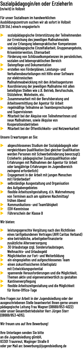 Sozialpädagogin/en oder ErzieherIn (m/w/d) in Vollzeit  Für unser Sozialteam im handwerklichen Ausbildungszentrum suchen wir ab sofort in Vollzeit (39 Std.) eine/n engagierte/n u sozialpädagogische Unterstützung der Teilnehmenden zur Erreichung des jeweiligen Maßnahmeziels und zur Erlangung lebenspraktischer Kompetenzen u sozialpädagogische Einzelfallarbeit, Gruppenangebote, Krisenintervention, Elternarbeit u Förderung von Schlüsselkompetenzen im persönlichen, sozialen und lebenspraktischen Bereich u Datenpflege und Dokumentation u erstellen von Förderplänen, Leistungs- und Verhaltensbeurteilungen mit Hilfe einer Software zur elektronischen Maßnahmeabwicklung mit den Arbeitsagenturen u Koordinierung der jeweiligen Maßnahme mit allen beteiligten Stellen wie z.B. Betrieb, Berufsschule, Stützlehrer, Wohnheim, etc. u Zusammenarbeit mit der Berufsberatung und Arbeitsvermittlung der Agentur für Arbeit u regelmäßige Teilnahme an Teambesprechungen und Supervisionen u Mitarbeit bei der Akquise von TeilnehmerInnen und neue Maßnahmen, sowie Akquise von Kooperationsbetrieben u Mitarbeit bei der Öffentlichkeits- und Netzwerkarbeit Unsere Erwartungen an Sie: u abgeschlossenes Studium der Sozialpädagogik oder vergleichbare Qualifikation (bei gleicher Qualifikation werden Personen mit Schwerbehinderung bevorzugt); ErzieherIn: pädagogischer Zusatzqualifikation oder Erfahrungen mit Maßnahmen der Agentur für Arbeit oder langjährige Erfahrungen im Jugendbereich zwingend erforderlich) u Engagement in der Arbeit mit jungen Menschen mit Förderbedarf u selbständige Ausgestaltung und Organisation des Aufgabengebietes u flexible Arbeitszeitgestaltung, d.h. Wahrnehmung von Terminen auch am späteren Nachmittag/ frühen Abend u Kommunikations- und Teamfähigkeit u EDV-Kenntnisse u Führerschein der Klasse B Wir bieten: u leistungsgerechte Vergütung nach den Richtlinien eines tarifgebundenen Vertrages (AVR Caritas Verband) u eine betriebliche, arbeitgeberfinanzierte zusätzliche Altersversorgung u 30 Urlaubstage zzgl. Sonderurlaubstagen, Weihnachts- und Urlaubsgeld u Möglichkeiten zur Fort- und Weiterbildung u ein eingespieltes und aufgeschlossenes Team u einen zukunftssicheren Arbeitsplatz mit Entwicklungspotential u spannende Herausforderungen und die Möglichkeit, Themen aktiv und eigenverantwortlich zu gestalten u Kantinenverpflegung u flexible Arbeitszeitgestaltung und die Möglichkeit für Home-Office-Tage Ihre Fragen zur Arbeit in der Jugendsiedlung oder der ausgeschriebenen Stelle beantwortet Ihnen gerne unsere pädagogische Leitung Frau Wagner (08669/853-4022) oder unser Gesamtbetriebsleiter Herr Jürgen Sterr (08669/853-4015). Wir freuen uns auf Ihre Bewerbung! Ihre Unterlagen senden Sie bitte an die Jugendsiedlung gGmbH, 83301 Traunreut, Waginger Straße 8 oder per Mail an: bewerbung@jugendsiedlung.de