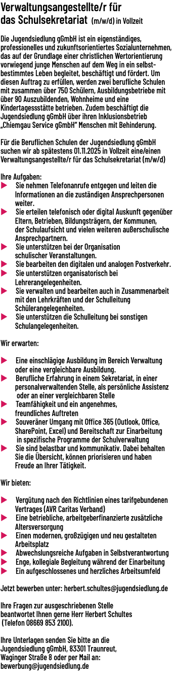 Verwaltungsangestellte/r für das Schulsekretariat (m/w/d) in Vollzeit  Die Jugendsiedlung gGmbH ist ein eigenständiges, professionelles und zukunftsorientiertes Sozialunternehmen, das auf der Grundlage einer christlichen Wertorientierung vorwiegend junge Menschen auf dem Weg in ein selbst-bestimmtes Leben begleitet, beschäftigt und fördert. Um diesen Auftrag zu erfüllen, werden zwei berufliche Schulen mit zusammen über 750 Schülern, Ausbildungsbetriebe mit über 90 Auszubildenden, Wohnheime und eine Kindertagessstätte betrieben. Zudem beschäftigt die Jugendsiedlung gGmbH über ihren Inklusionsbetrieb „Chiemgau Service gGmbH“ Menschen mit Behinderung. Für die Beruflichen Schulen der Jugendsiedlung gGmbH suchen wir ab spätestens 01.11.2025 in Vollzeit eine/einen Verwaltungsangestellte/r für das Schulsekretariat (m/w/d)  Ihre Aufgaben: u Sie nehmen Telefonanrufe entgegen und leiten die Informationen an die zuständigen Ansprechpersonen weiter. u Sie erteilen telefonisch oder digital Auskunft gegenüber Eltern, Betrieben, Bildungsträgern, der Kommunen, der Schulaufsicht und vielen weiteren außerschulische Ansprechpartnern. u Sie unterstützen bei der Organisation schulischer Veranstaltungen. u Sie bearbeiten den digitalen und analogen Postverkehr. u Sie unterstützen organisatorisch bei Lehrerangelegenheiten. u Sie verwalten und bearbeiten auch in Zusammenarbeit mit den Lehrkräften und der Schulleitung Schülerangelegenheiten. u Sie unterstützen die Schulleitung bei sonstigen Schulangelegenheiten. Wir erwarten: u Eine einschlägige Ausbildung im Bereich Verwaltung oder eine vergleichbare Ausbildung. u Berufliche Erfahrung in einem Sekretariat, in einer personalverwaltenden Stelle, als persönliche Assistenz oder an einer vergleichbaren Stelle u Teamfähigkeit und ein angenehmes, freundliches Auftreten u Souveräner Umgang mit Office 365 (Outlook, Office, SharePoint, Excel) und Bereitschaft zur Einarbeitung in spezifische Programme der Schulverwaltung u Sie sind belastbar und kommunikativ. Dabei behalten Sie die Übersicht, können priorisieren und haben Freude an Ihrer Tätigkeit. Wir bieten: u Vergütung nach den Richtlinien eines tarifgebundenen Vertrages (AVR Caritas Verband) u Eine betriebliche, arbeitgeberfinanzierte zusätzliche Altersversorgung u Einen modernen, großzügigen und neu gestalteten Arbeitsplatz u Abwechslungsreiche Aufgaben in Selbstverantwortung u Enge, kollegiale Begleitung während der Einarbeitung u Ein aufgeschlossenes und herzliches Arbeitsumfeld Jetzt bewerben unter: herbert.schultes@jugendsiedlung.de Ihre Fragen zur ausgeschriebenen Stelle beantwortet Ihnen gerne Herr Herbert Schultes (Telefon 08669 853 2100). Ihre Unterlagen senden Sie bitte an die Jugendsiedlung gGmbH, 83301 Traunreut, Waginger Straße 8 oder per Mail an: bewerbung@jugendsiedlung.de 