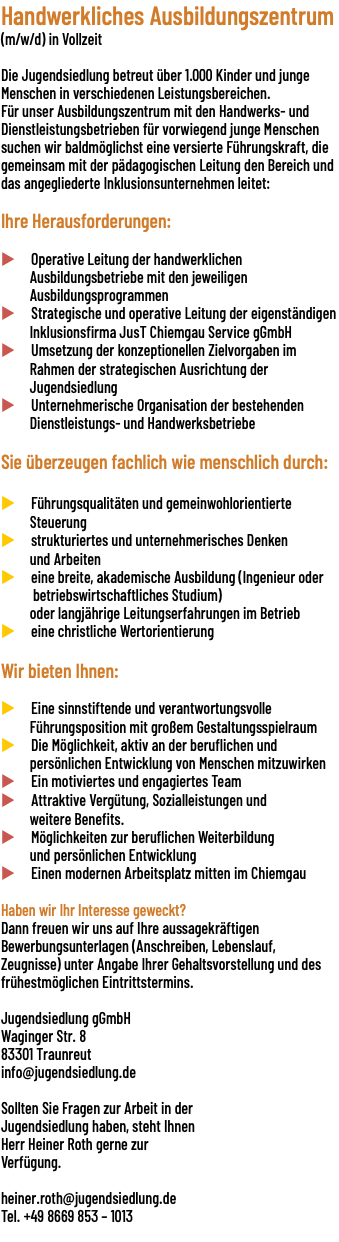 Handwerkliches Ausbildungszentrum (m/w/d) in Vollzeit  Die Jugendsiedlung betreut über 1.000 Kinder und junge Menschen in verschiedenen Leistungsbereichen.  Für unser Ausbildungszentrum mit den Handwerks- und Dienstleistungsbetrieben für vorwiegend junge Menschen suchen wir baldmöglichst eine versierte Führungskraft, die gemeinsam mit der pädagogischen Leitung den Bereich und das angegliederte Inklusionsunternehmen leitet: Ihre Herausforderungen:  u Operative Leitung der handwerklichen Ausbildungsbetriebe mit den jeweiligen Ausbildungsprogrammen u Strategische und operative Leitung der eigenständigen Inklusionsfirma JusT Chiemgau Service gGmbH u Umsetzung der konzeptionellen Zielvorgaben im Rahmen der strategischen Ausrichtung der Jugendsiedlung u Unternehmerische Organisation der bestehenden Dienstleistungs- und Handwerksbetriebe Sie überzeugen fachlich wie menschlich durch: u Führungsqualitäten und gemeinwohlorientierte Steuerung u strukturiertes und unternehmerisches Denken und Arbeiten u eine breite, akademische Ausbildung (Ingenieur oder betriebswirtschaftliches Studium)   oder langjährige Leitungserfahrungen im Betrieb u eine christliche Wertorientierung Wir bieten Ihnen:  u Eine sinnstiftende und verantwortungsvolle Führungsposition mit großem Gestaltungsspielraum u Die Möglichkeit, aktiv an der beruflichen und persönlichen Entwicklung von Menschen mitzuwirken u Ein motiviertes und engagiertes Team u Attraktive Vergütung, Sozialleistungen und weitere Benefits. u Möglichkeiten zur beruflichen Weiterbildung und persönlichen Entwicklung u Einen modernen Arbeitsplatz mitten im Chiemgau Haben wir Ihr Interesse geweckt? Dann freuen wir uns auf Ihre aussagekräftigen Bewerbungsunterlagen (Anschreiben, Lebenslauf, Zeugnisse) unter Angabe Ihrer Gehaltsvorstellung und des frühestmöglichen Eintrittstermins. Jugendsiedlung gGmbH Waginger Str. 8 83301 Traunreut info@jugendsiedlung.de Sollten Sie Fragen zur Arbeit in der Jugendsiedlung haben, steht Ihnen Herr Heiner Roth gerne zur Verfügung.   heiner.roth@jugendsiedlung.de Tel. +49 8669 853 – 1013 